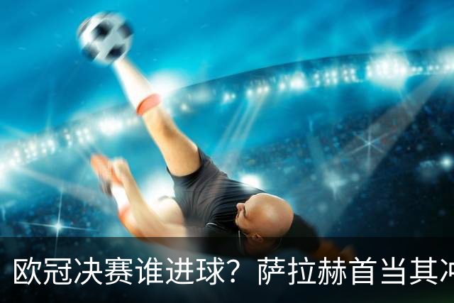 欧冠决赛谁进球？萨拉赫首当其冲 红军五星压阵
