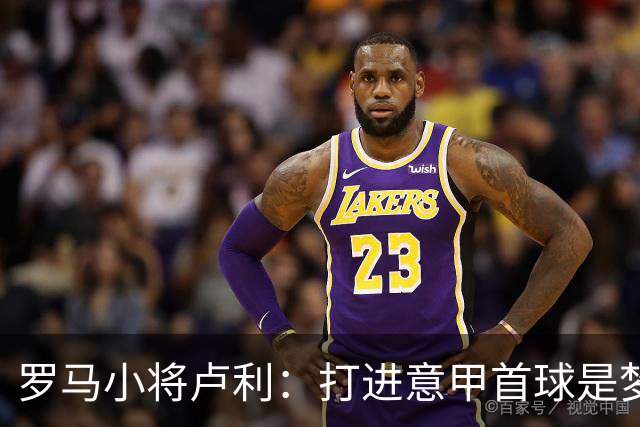 罗马小将卢利：打进意甲首球是梦想成真；这个团队让我很自在
